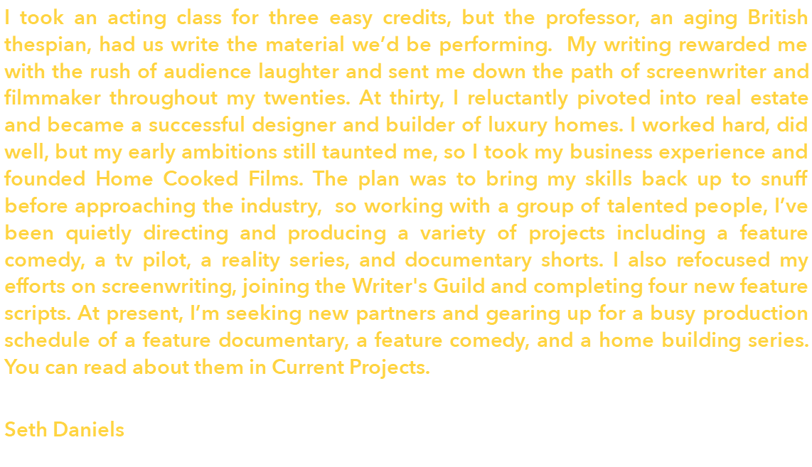 I took an acting class for three easy credits, but the professor, an aging British thespian, had us write the material we'd be performing. My writing rewarded me with the rush of audience laughter and sent me down the path of screenwriter and filmmaker throughout my twenties. At thirty, I reluctantly pivoted into real estate and became a successful designer and builder of luxury homes. I worked hard, did well, but my early ambitions still taunted me, so I took my business experience and founded Home Cooked Films. The plan was to bring my skills back up to snuff before approaching the industry, so working with a group of talented people, I've been quietly directing and producing a variety of projects including a feature comedy, a tv pilot, a reality series, and documentary shorts. I also refocused my efforts on screenwriting, joining the Writer's Guild and completing four new feature scripts. At present, I'm seeking new partners and gearing up for a busy production schedule of a feature documentary, a feature comedy, and a home building series. You can read about them in Current Projects. Seth Daniels